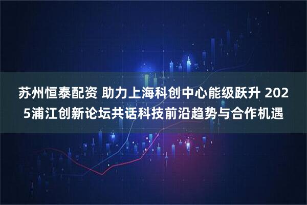苏州恒泰配资 助力上海科创中心能级跃升 2025浦江创新论坛共话科技前沿趋势与合作机遇