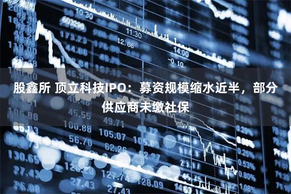 股鑫所 顶立科技IPO：募资规模缩水近半，部分供应商未缴社保