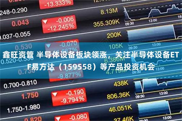 鑫旺资管 半导体设备板块领涨，关注半导体设备ETF易方达（159558）等产品投资机会