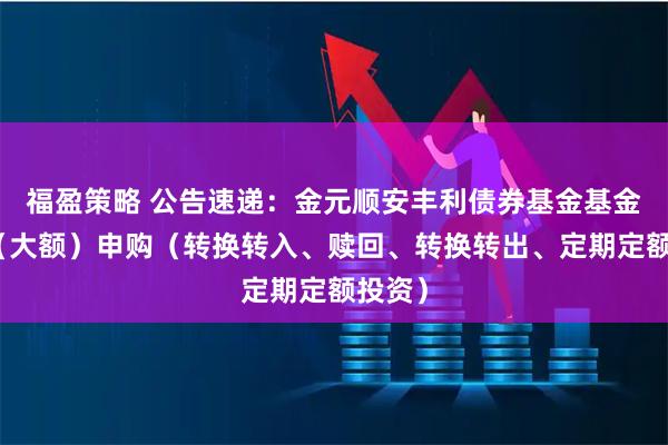 福盈策略 公告速递：金元顺安丰利债券基金基金暂停（大额）申购（转换转入、赎回、转换转出、定期定额投资）