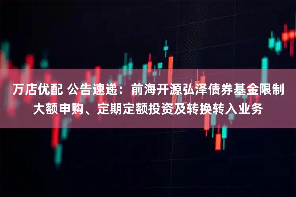 万店优配 公告速递：前海开源弘泽债券基金限制大额申购、定期定额投资及转换转入业务