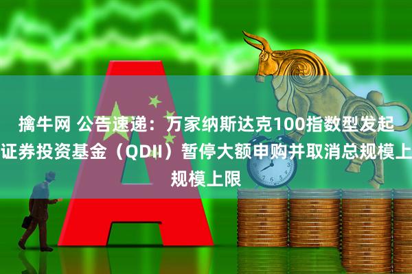 擒牛网 公告速递：万家纳斯达克100指数型发起式证券投资基金（QDII）暂停大额申购并取消总规模上限
