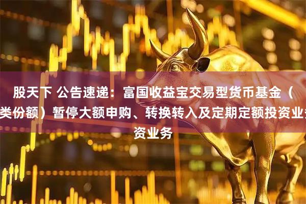 股天下 公告速递：富国收益宝交易型货币基金（A类份额）暂停大额申购、转换转入及定期定额投资业务