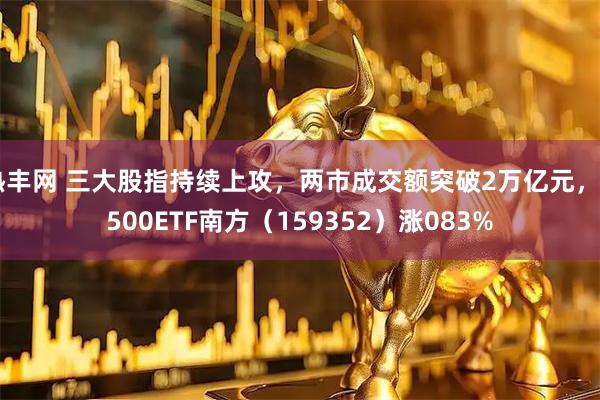 热丰网 三大股指持续上攻，两市成交额突破2万亿元，A500ETF南方（159352）涨083%