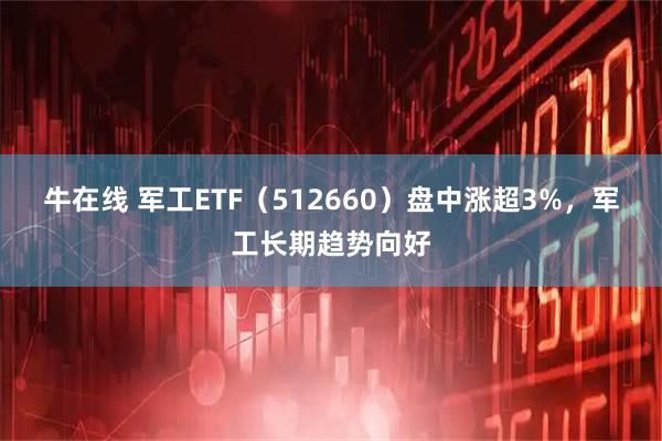 牛在线 军工ETF（512660）盘中涨超3%，军工长期趋势向好