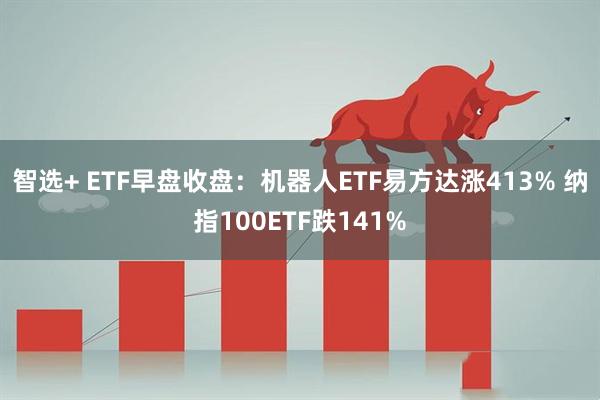 智选+ ETF早盘收盘：机器人ETF易方达涨413% 纳指100ETF跌141%