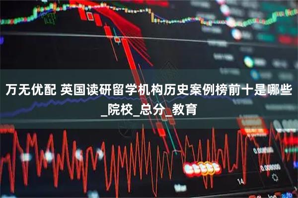 万无优配 英国读研留学机构历史案例榜前十是哪些_院校_总分_教育