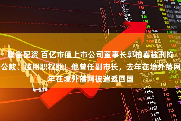 联富配资 百亿市值上市公司董事长郭柏春被刑拘，涉嫌挪用公款、滥用职权罪！他曾任副市长，去年在境外落网被遣返回国