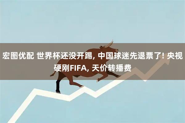 宏图优配 世界杯还没开踢, 中国球迷先退票了! 央视硬刚FIFA, 天价转播费