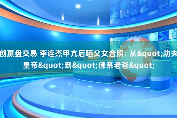 创赢盘交易 李连杰甲亢后晒父女合照: 从"功夫皇帝"到"佛系老爸"