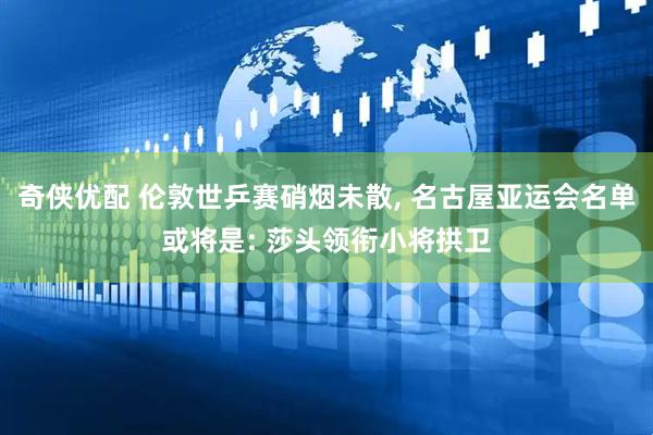 奇侠优配 伦敦世乒赛硝烟未散, 名古屋亚运会名单或将是: 莎头领衔小将拱卫