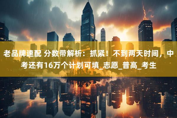 老品牌速配 分数带解析：抓紧！不到两天时间，中考还有16万个计划可填_志愿_普高_考生