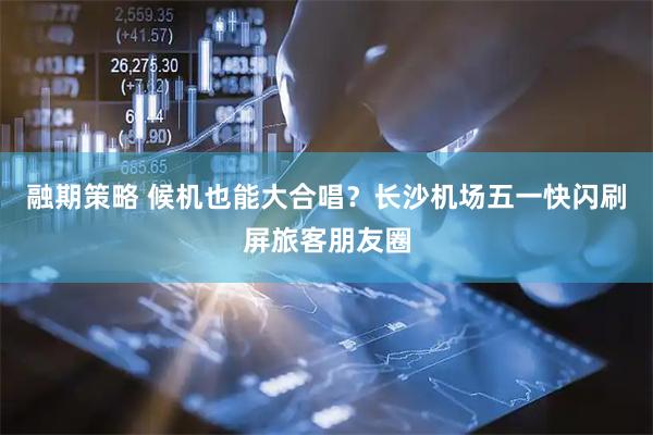 融期策略 候机也能大合唱？长沙机场五一快闪刷屏旅客朋友圈