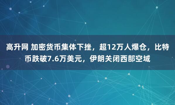 高升网 加密货币集体下挫，超12万人爆仓，比特币跌破7.6万美元，伊朗关闭西部空域