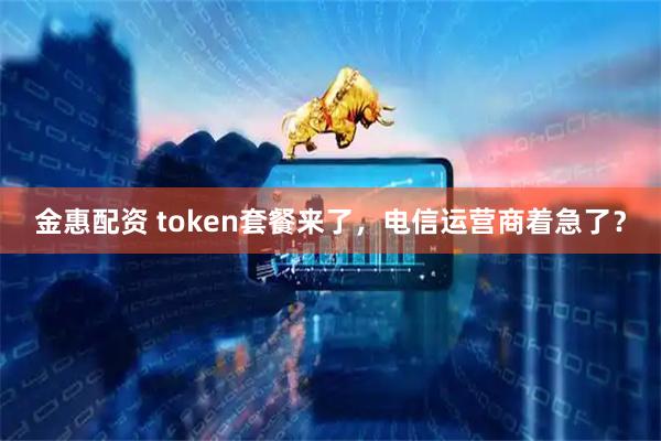 金惠配资 token套餐来了，电信运营商着急了？