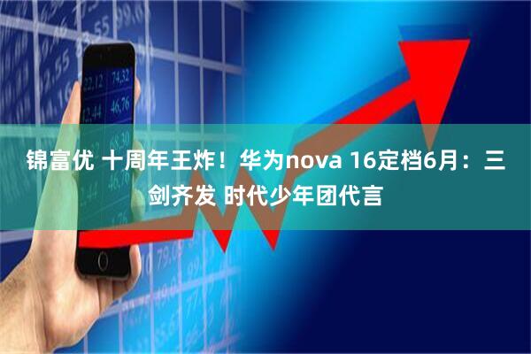 锦富优 十周年王炸！华为nova 16定档6月：三剑齐发 时代少年团代言