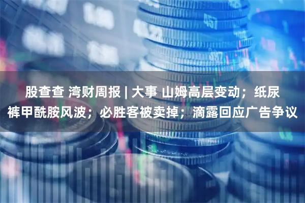 股查查 湾财周报 | 大事 山姆高层变动；纸尿裤甲酰胺风波；必胜客被卖掉；滴露回应广告争议