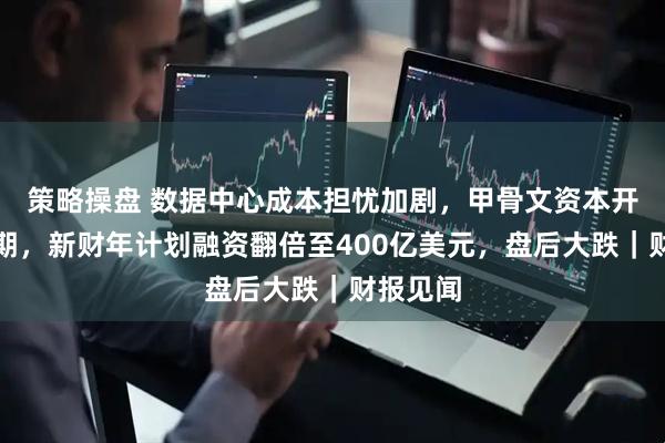 策略操盘 数据中心成本担忧加剧，甲骨文资本开支超预期，新财年计划融资翻倍至400亿美元，盘后大跌｜财报见闻
