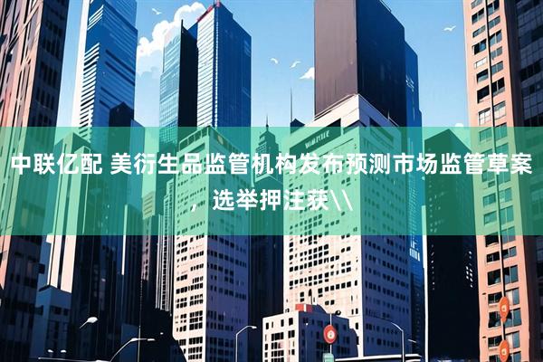 中联亿配 美衍生品监管机构发布预测市场监管草案，选举押注获\