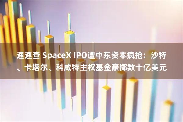 速速查 SpaceX IPO遭中东资本疯抢：沙特、卡塔尔、科威特主权基金豪掷数十亿美元