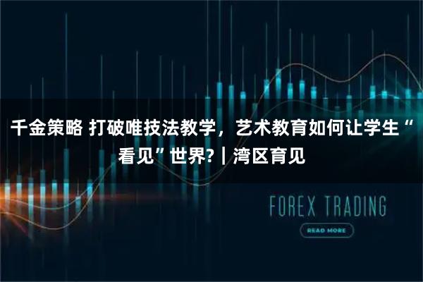 千金策略 打破唯技法教学，艺术教育如何让学生“看见”世界?｜湾区育见