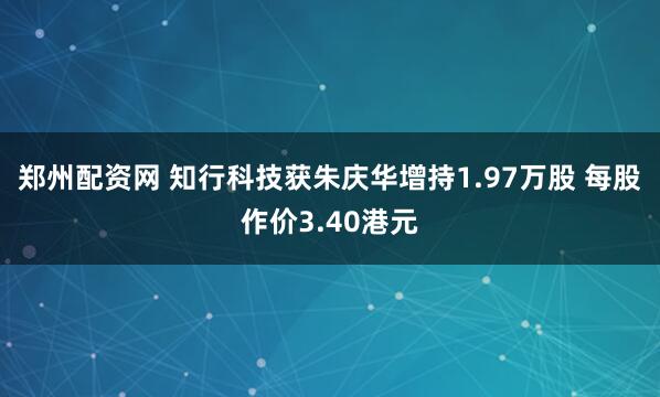 郑州配资网 知行科技获朱庆华增持1.97万股 每股作价3.40港元