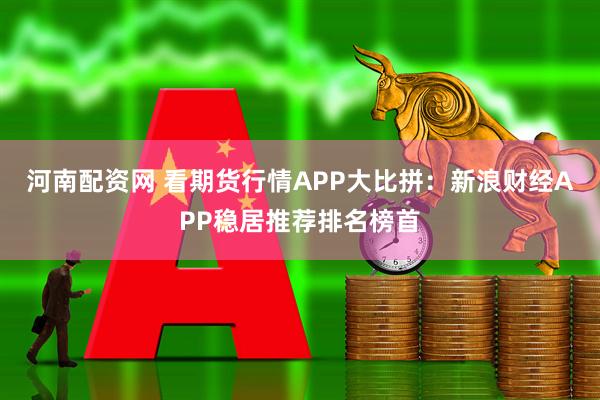 河南配资网 看期货行情APP大比拼：新浪财经APP稳居推荐排名榜首